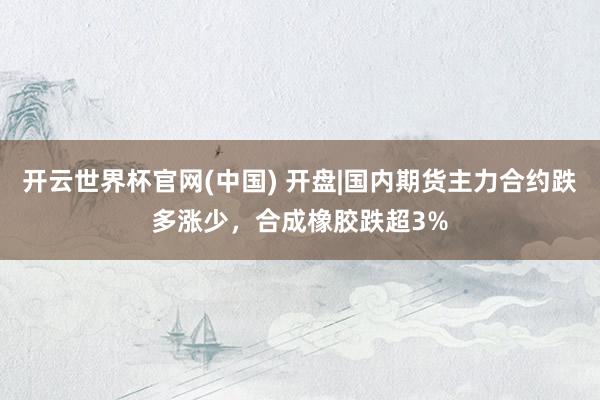 开云世界杯官网(中国) 开盘|国内期货主力合约跌多涨少,合成橡胶跌超3%