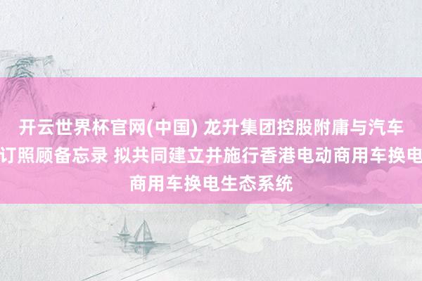 开云世界杯官网(中国) 龙升集团控股附庸与汽车经销商签订照顾备忘录 拟共同建立并施行香港电动商用车换电生态系统