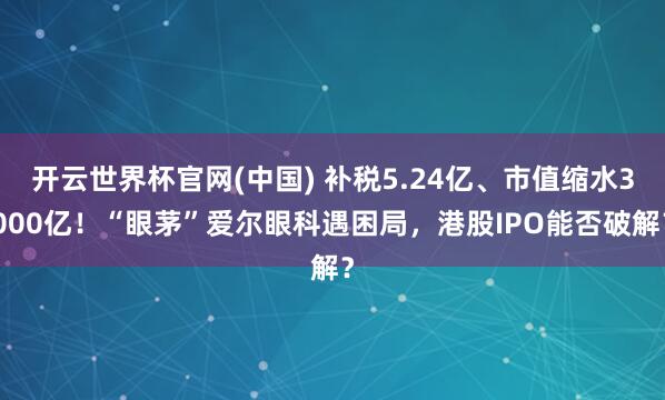 开云世界杯官网(中国) 补税5.24亿、市值缩水3000亿!“眼茅”爱尔眼科遇困局,港股IPO能否破解?