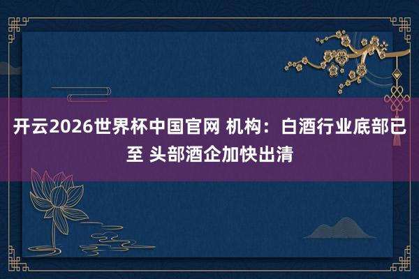 开云2026世界杯中国官网 机构:白酒行业底部已至 头部酒企加快出清
