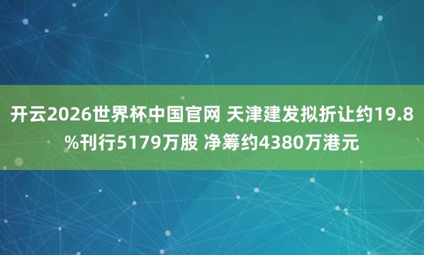 开云2026世界杯中国官网 天津建发拟折让约19.8%刊行5179万股 净筹约4380万港元