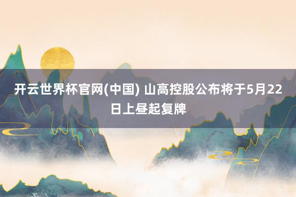 开云世界杯官网(中国) 山高控股公布将于5月22日上昼起复牌