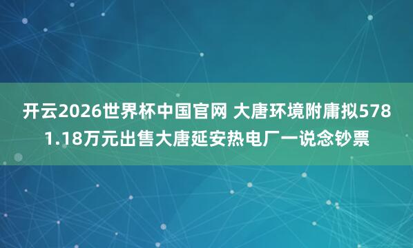 开云2026世界杯中国官网 大唐环境附庸拟5781.18万元出售大唐延安热电厂一说念钞票
