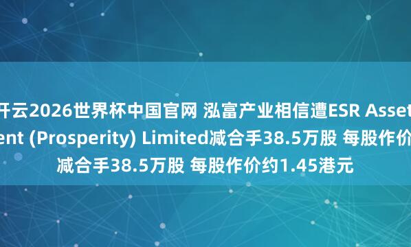 开云2026世界杯中国官网 泓富产业相信遭ESR Asset Management (Prosperity) Limited减合手38.5万股 每股作价约1.45港元