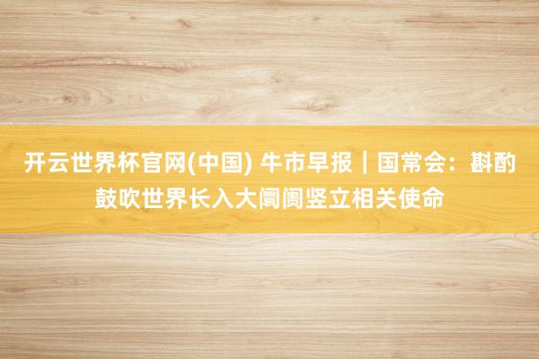 开云世界杯官网(中国) 牛市早报｜国常会：斟酌鼓吹世界长入大阛阓竖立相关使命