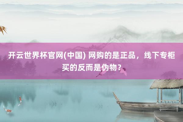 开云世界杯官网(中国) 网购的是正品,线下专柜买的反而是伪物?