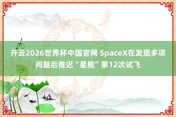 开云2026世界杯中国官网 SpaceX在发现多项问题后推迟“星舰”第12次试飞