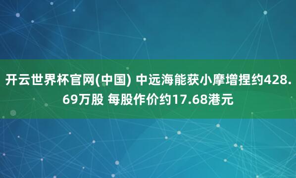 开云世界杯官网(中国) 中远海能获小摩增捏约428.69万股 每股作价约17.68港元
