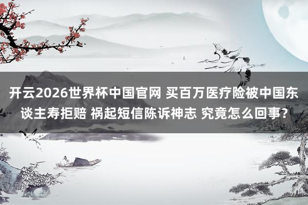 开云2026世界杯中国官网 买百万医疗险被中国东谈主寿拒赔 祸起短信陈诉神志 究竟怎么回事?