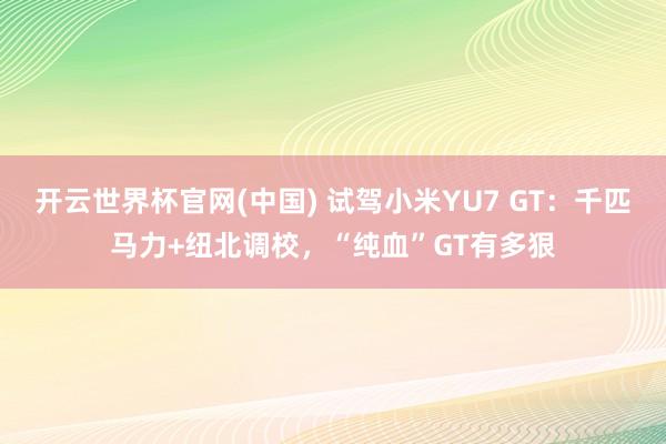 开云世界杯官网(中国) 试驾小米YU7 GT:千匹马力+纽北调校,“纯血”GT有多狠