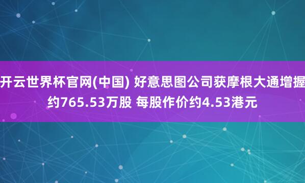 开云世界杯官网(中国) 好意思图公司获摩根大通增握约765.53万股 每股作价约4.53港元