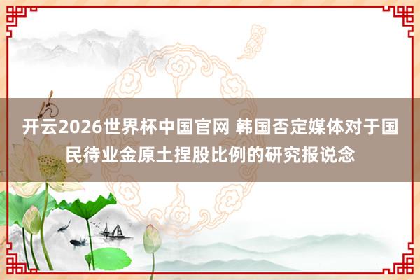 开云2026世界杯中国官网 韩国否定媒体对于国民待业金原土捏股比例的研究报说念