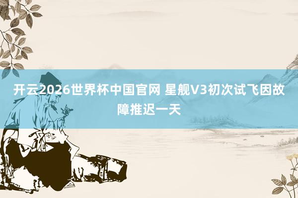 开云2026世界杯中国官网 星舰V3初次试飞因故障推迟一天