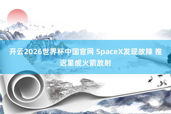 开云2026世界杯中国官网 SpaceX发现故障 推迟星舰火箭放射