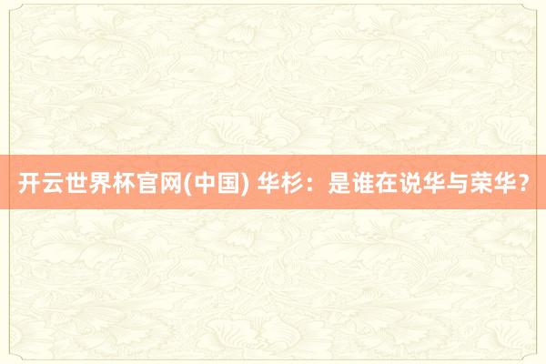 开云世界杯官网(中国) 华杉:是谁在说华与荣华?