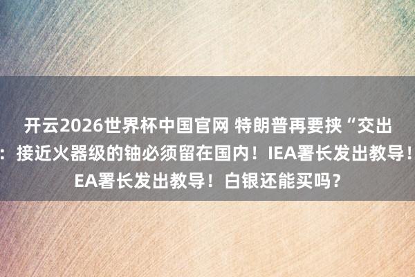开云2026世界杯中国官网 特朗普再要挟“交出浓缩铀”,伊朗:接近火器级的铀必须留在国内!IEA署长发出教导!白银还能买吗?