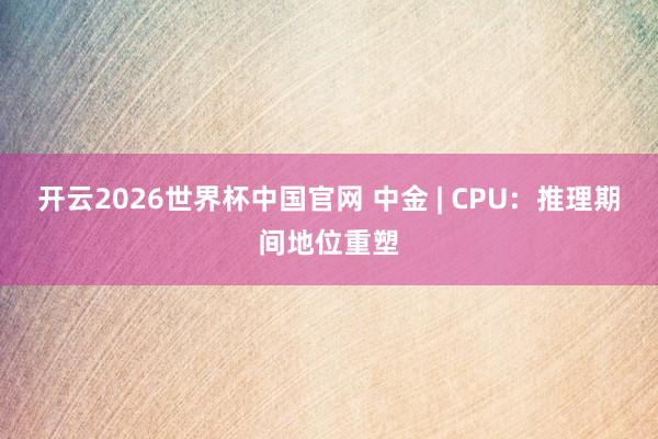 开云2026世界杯中国官网 中金 | CPU:推理期间地位重塑