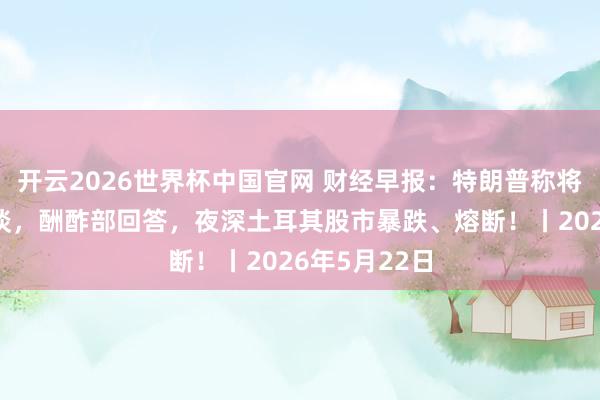 开云2026世界杯中国官网 财经早报:特朗普称将与赖清德交谈,酬酢部回答,夜深土耳其股市暴跌、熔断!丨2026年5月22日