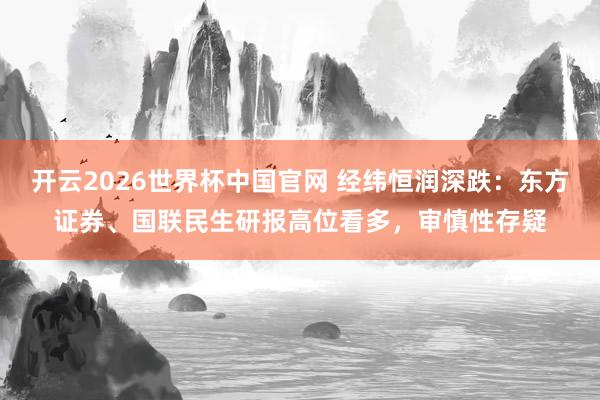 开云2026世界杯中国官网 经纬恒润深跌：东方证券、国联民生研报高位看多，审慎性存疑