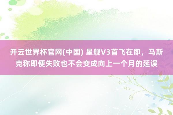 开云世界杯官网(中国) 星舰V3首飞在即，马斯克称即便失败也不会变成向上一个月的延误