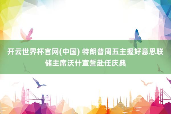 开云世界杯官网(中国) 特朗普周五主握好意思联储主席沃什宣誓赴任庆典