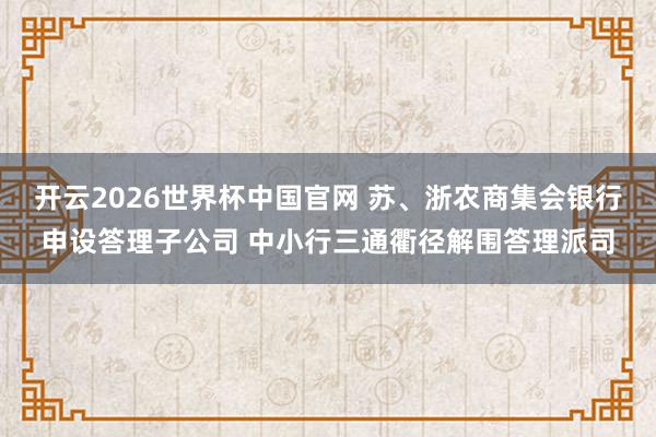 开云2026世界杯中国官网 苏、浙农商集会银行申设答理子公司 中小行三通衢径解围答理派司