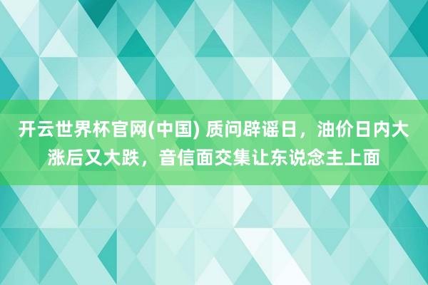 开云世界杯官网(中国) 质问辟谣日,油价日内大涨后又大跌,音信面交集让东说念主上面