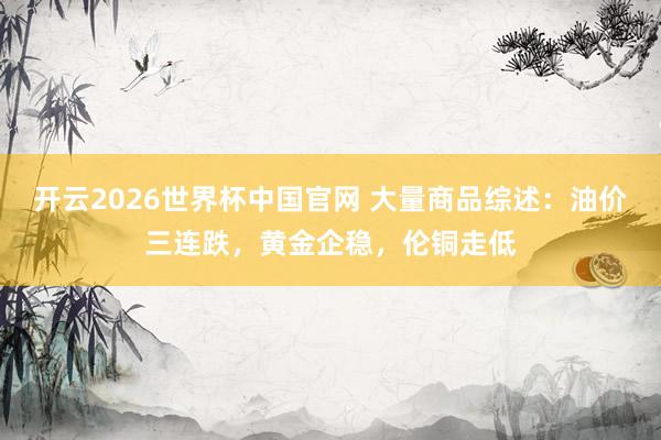 开云2026世界杯中国官网 大量商品综述：油价三连跌，黄金企稳，伦铜走低