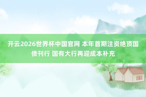 开云2026世界杯中国官网 本年首期注资绝顶国债刊行 国有大行再迎成本补充