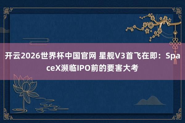 开云2026世界杯中国官网 星舰V3首飞在即:SpaceX濒临IPO前的要害大考