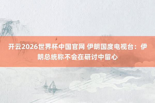 开云2026世界杯中国官网 伊朗国度电视台：伊朗总统称不会在研讨中留心
