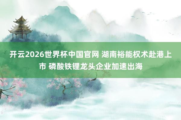 开云2026世界杯中国官网 湖南裕能权术赴港上市 磷酸铁锂龙头企业加速出海