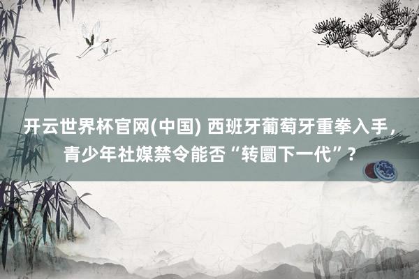 开云世界杯官网(中国) 西班牙葡萄牙重拳入手,青少年社媒禁令能否“转圜下一代”?