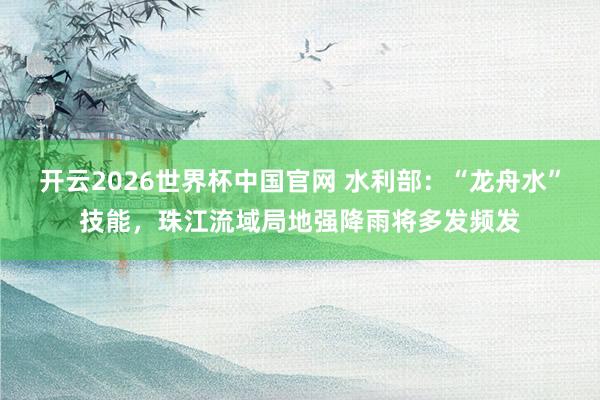 开云2026世界杯中国官网 水利部:“龙舟水”技能,珠江流域局地强降雨将多发频发