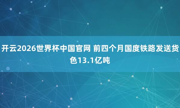 开云2026世界杯中国官网 前四个月国度铁路发送货色13.1亿吨