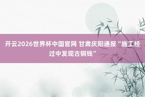 开云2026世界杯中国官网 甘肃庆阳通报“施工经过中发现古铜钱”