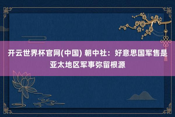 开云世界杯官网(中国) 朝中社：好意思国军售是亚太地区军事弥留根源