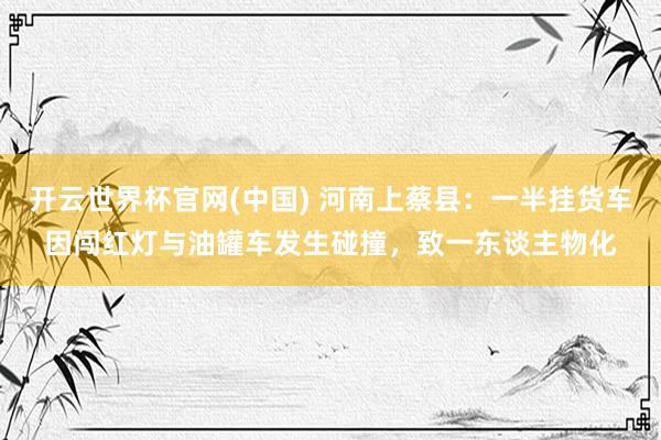 开云世界杯官网(中国) 河南上蔡县：一半挂货车因闯红灯与油罐车发生碰撞，致一东谈主物化