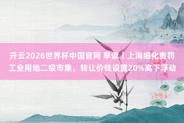 开云2026世界杯中国官网 早读|上海细化责罚工业用地二级市集,转让价钱设置20%高下浮动