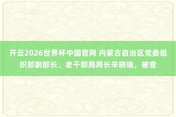 开云2026世界杯中国官网 内蒙古自治区党委组织部副部长、老干部局局长辛晓瑞，被查