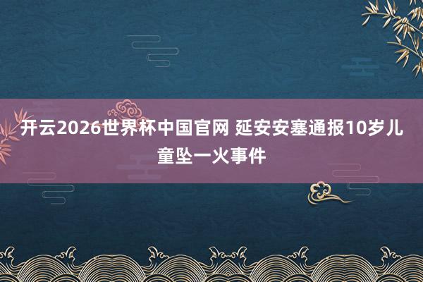 开云2026世界杯中国官网 延安安塞通报10岁儿童坠一火事件