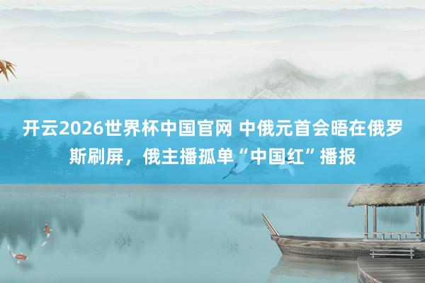 开云2026世界杯中国官网 中俄元首会晤在俄罗斯刷屏,俄主播孤单“中国红”播报