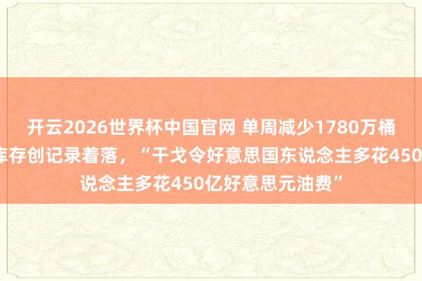 开云2026世界杯中国官网 单周减少1780万桶!好意思国原油库存创记录着落,“干戈令好意思国东说念主多花450亿好意思元油费”