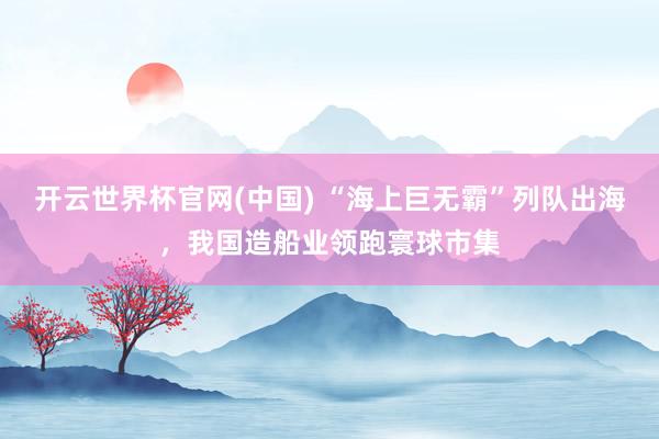开云世界杯官网(中国) “海上巨无霸”列队出海,我国造船业领跑寰球市集