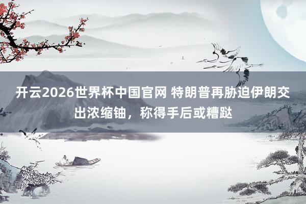 开云2026世界杯中国官网 特朗普再胁迫伊朗交出浓缩铀，称得手后或糟跶