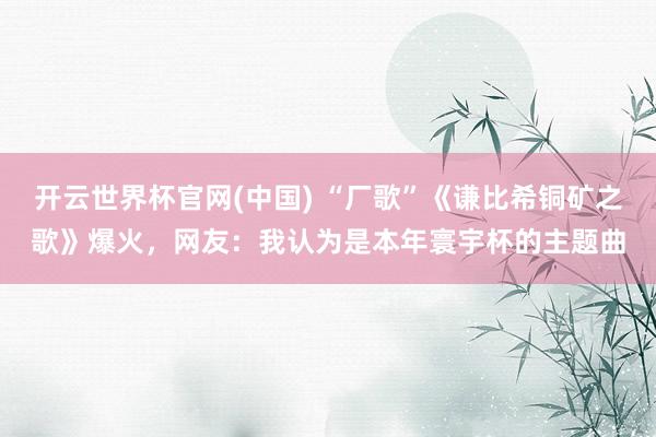 开云世界杯官网(中国) “厂歌”《谦比希铜矿之歌》爆火,网友:我认为是本年寰宇杯的主题曲