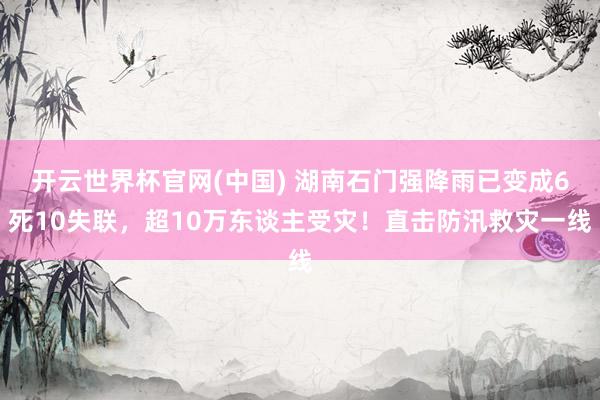 开云世界杯官网(中国) 湖南石门强降雨已变成6死10失联,超10万东谈主受灾!直击防汛救灾一线