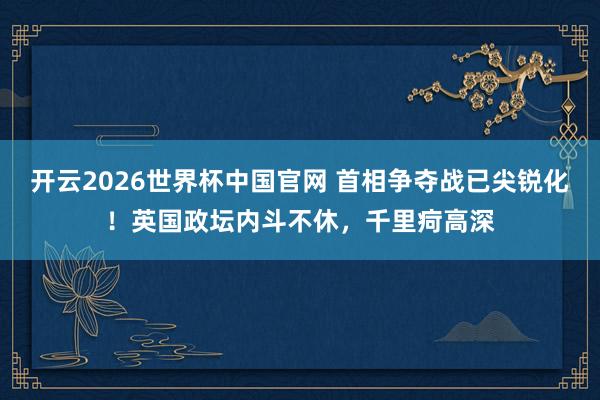 开云2026世界杯中国官网 首相争夺战已尖锐化!英国政坛内斗不休,千里疴高深