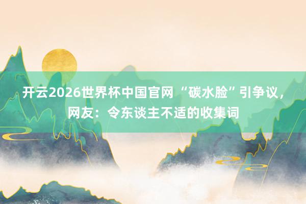 开云2026世界杯中国官网 “碳水脸”引争议,网友:令东谈主不适的收集词