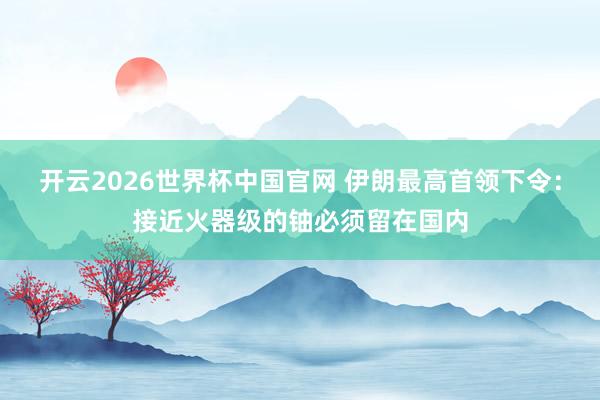 开云2026世界杯中国官网 伊朗最高首领下令：接近火器级的铀必须留在国内
